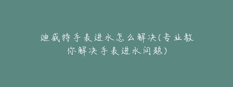 迪威特手表进水怎么解决(专业教你解决手表进水问题)-名表号 迪威特手表进水怎么解决(专业教你解决手表进水问题)
