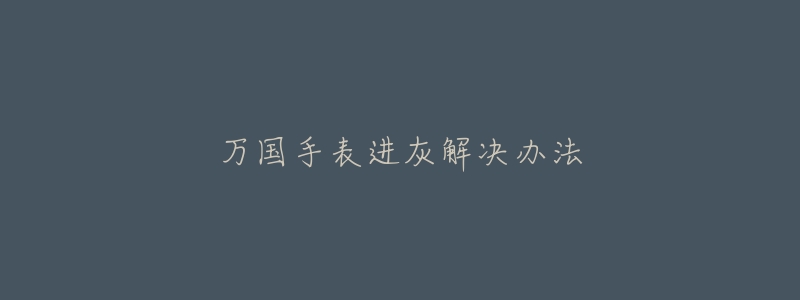万国手表进灰解决办法-名表号 万国手表进灰解决办法