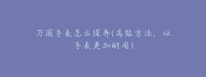 万国手表怎么保养(高效方法,让手表更加耐用)-名表号 万国手表怎么保养(高效方法,让手表更加耐用)