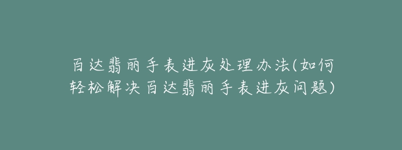 百达翡丽手表进灰处理办法(如何轻松解决百达翡丽手表进灰问题)-名表号 百达翡丽手表进灰处理办法(如何轻松解决百达翡丽手表进灰问题)
