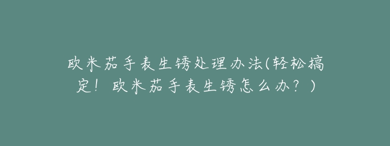 欧米茄手表生锈处理办法(轻松搞定!欧米茄手表生锈怎么办?)-名表号 欧米茄手表生锈处理办法(轻松搞定!欧米茄手表生锈怎么办?)