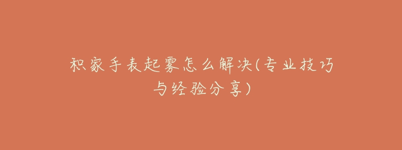 积家手表起雾怎么解决(专业技巧与经验分享)-名表号 积家手表起雾怎么解决(专业技巧与经验分享)