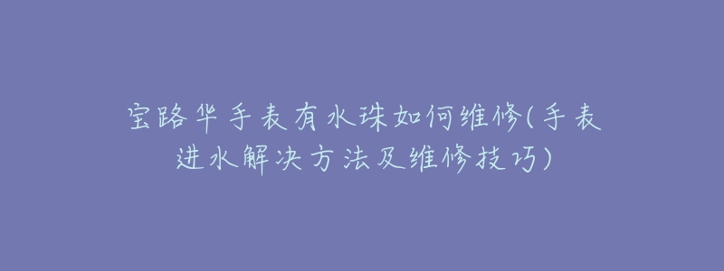 宝路华手表有水珠如何维修(手表进水解决方法及维修技巧)
