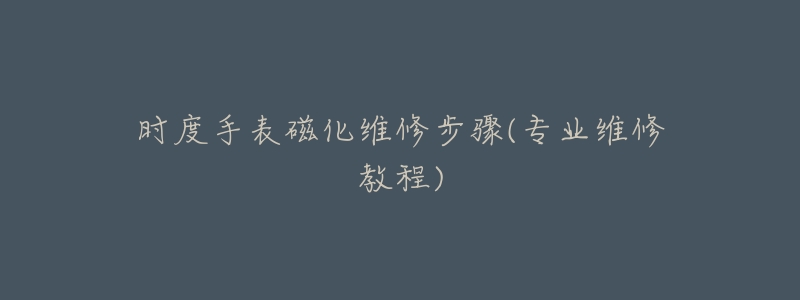 时度手表磁化维修步骤(专业维修教程)-名表号 时度手表磁化维修步骤(专业维修教程)