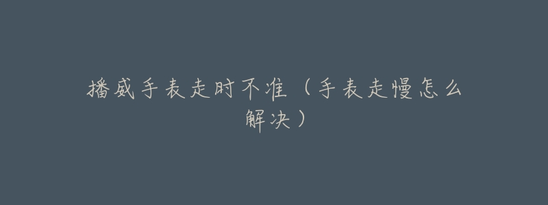 播威手表走时不准（手表走慢怎么解决）