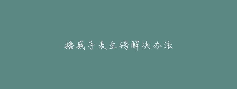 播威手表生锈解决办法-名表号 播威手表生锈解决办法