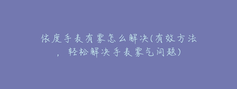 依度手表有雾怎么解决(有效方法,轻松解决手表雾气问题)-名表号 依度手表有雾怎么解决(有效方法,轻松解决手表雾气问题)
