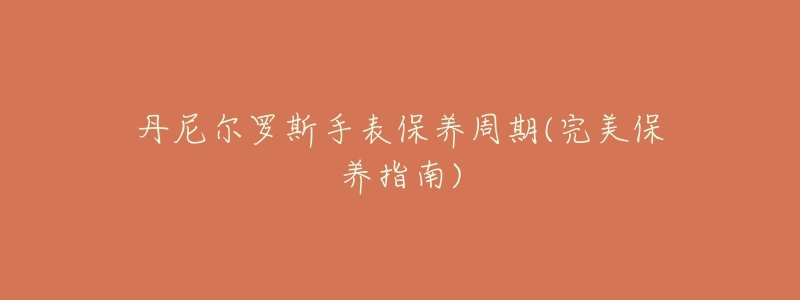 丹尼尔罗斯手表保养周期(完美保养指南)-名表号 丹尼尔罗斯手表保养周期(完美保养指南)