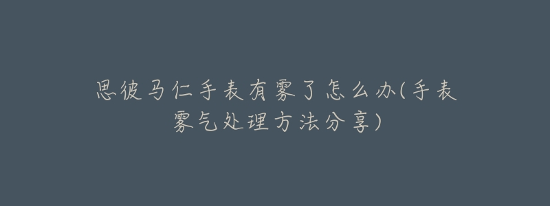 思彼马仁手表有雾了怎么办(手表雾气处理方法分享)