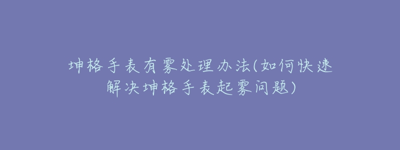 坤格手表有雾处理办法(如何快速解决坤格手表起雾问题)-名表号 坤格手表有雾处理办法(如何快速解决坤格手表起雾问题)
