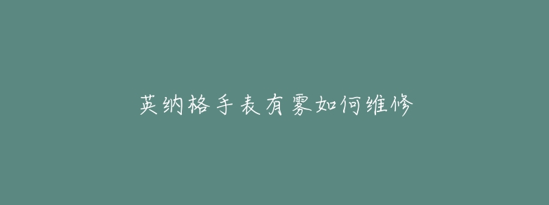英纳格手表有雾如何维修-名表号 英纳格手表有雾如何维修