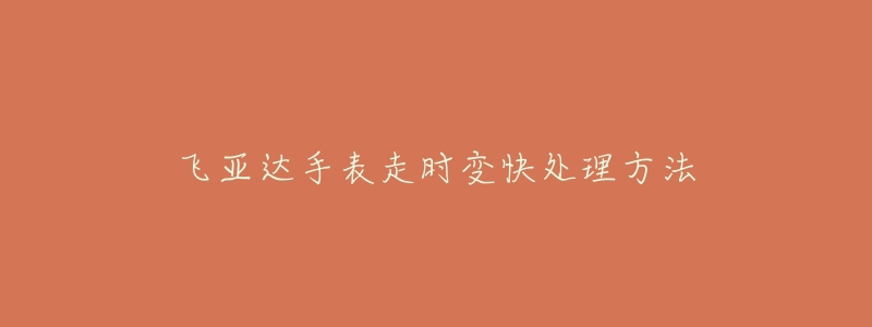 飞亚达手表走时变快处理方法-名表号 飞亚达手表走时变快处理方法