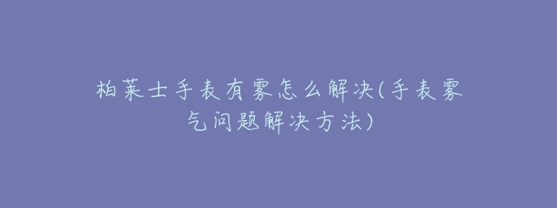 柏莱士手表有雾怎么解决(手表雾气问题解决方法)-名表号 柏莱士手表有雾怎么解决(手表雾气问题解决方法)