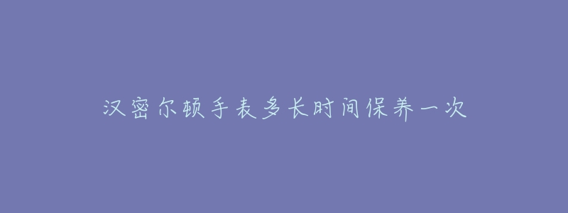 汉密尔顿手表多长时间保养一次-名表号 汉密尔顿手表多长时间保养一次
