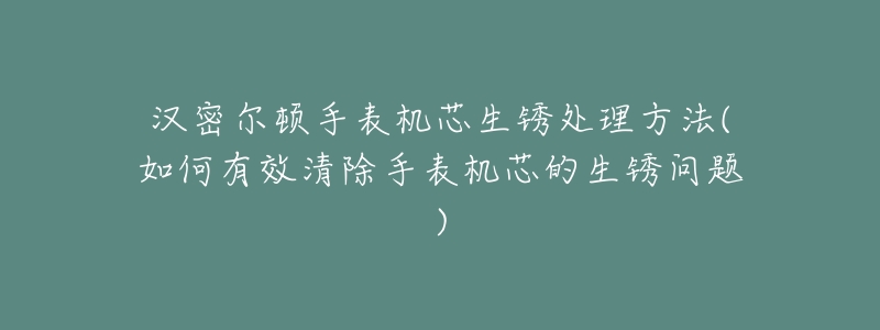 汉密尔顿手表机芯生锈处理方法(如何有效清除手表机芯的生锈问题)-名表号 汉密尔顿手表机芯生锈处理方法(如何有效清除手表机芯的生锈问题)