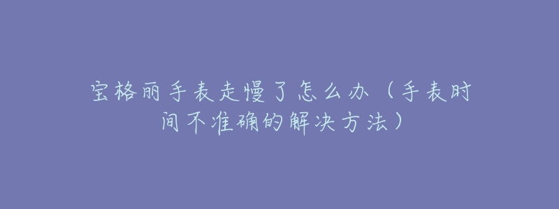 宝格丽手表走慢了怎么办(手表时间不准确的解决方法)-名表号 宝格丽手表走慢了怎么办(手表时间不准确的解决方法)