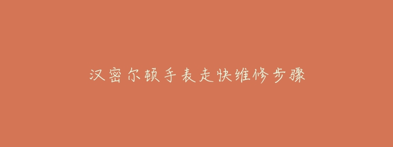 汉密尔顿手表走快维修步骤-名表号 汉密尔顿手表走快维修步骤