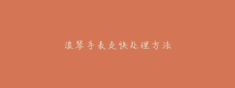 浪琴手表走快处理方法-名表号 浪琴手表走快处理方法