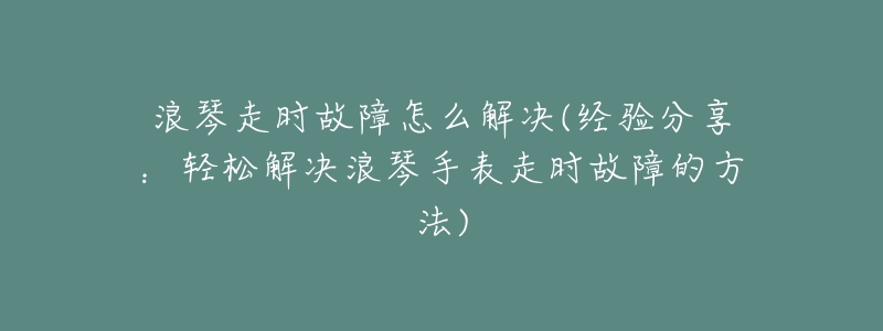 浪琴走时故障怎么解决(经验分享:轻松解决浪琴手表走时故障的方法)-名表号 浪琴走时故障怎么解决(经验分享:轻松解决浪琴手表走时故障的方法)
