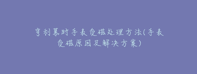 亨利慕时手表受磁处理方法(手表受磁原因及解决方案)-名表号 亨利慕时手表受磁处理方法(手表受磁原因及解决方案)