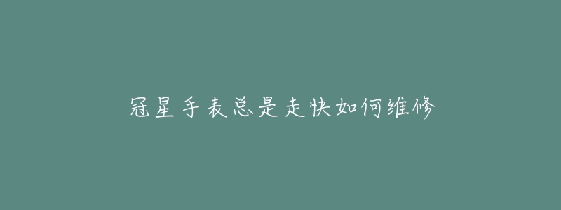 冠星手表总是走快如何维修-名表号 冠星手表总是走快如何维修