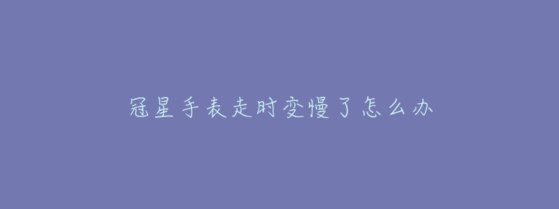冠星手表走时变慢了怎么办-名表号 冠星手表走时变慢了怎么办