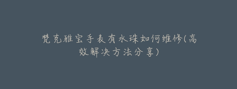 梵克雅宝手表有水珠如何维修(高效解决方法分享)-名表号 梵克雅宝手表有水珠如何维修(高效解决方法分享)