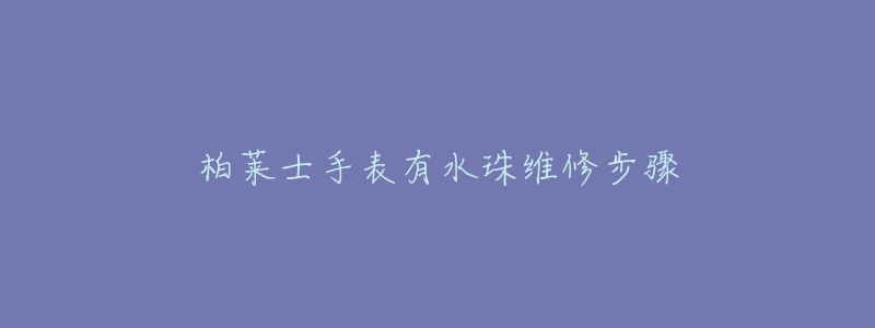 柏莱士手表有水珠维修步骤-名表号 柏莱士手表有水珠维修步骤