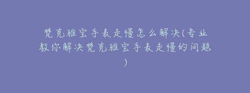 梵克雅宝手表走慢怎么解决(专业教你解决梵克雅宝手表走慢的问题)-名表号 梵克雅宝手表走慢怎么解决(专业教你解决梵克雅宝手表走慢的问题)