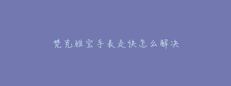 梵克雅宝手表走快怎么解决-名表号 梵克雅宝手表走快怎么解决