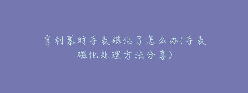 亨利慕时手表磁化了怎么办(手表磁化处理方法分享)-名表号 亨利慕时手表磁化了怎么办(手表磁化处理方法分享)