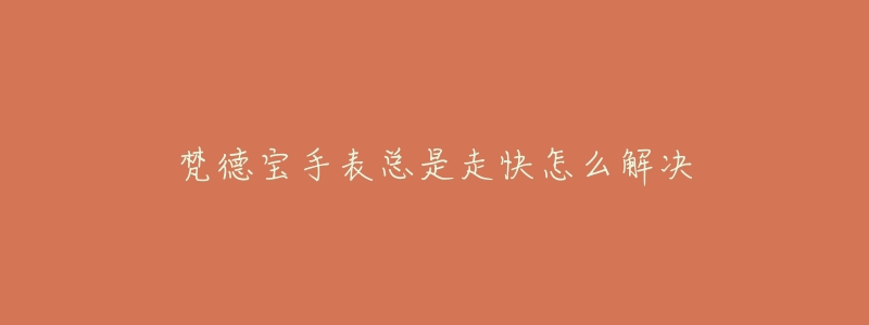 梵德宝手表总是走快怎么解决-名表号 梵德宝手表总是走快怎么解决