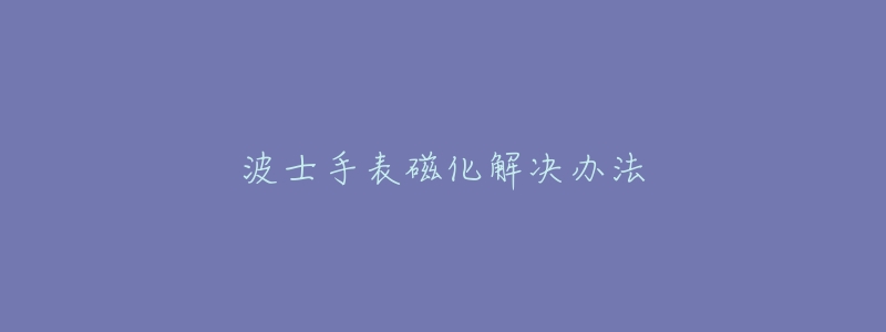 波士手表磁化解决办法-名表号 波士手表磁化解决办法