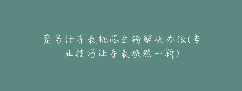 爱马仕手表机芯生锈解决办法(专业技巧让手表焕然一新)-名表号 爱马仕手表机芯生锈解决办法(专业技巧让手表焕然一新)