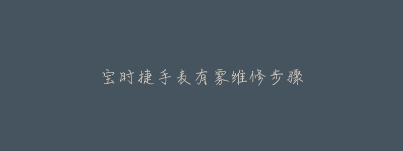 宝时捷手表有雾维修步骤-名表号 宝时捷手表有雾维修步骤