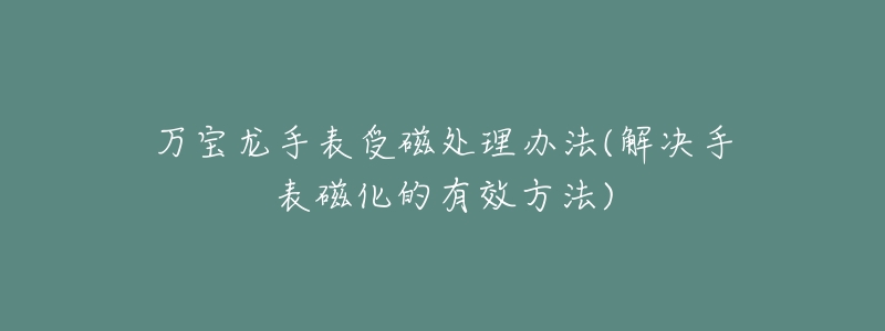 万宝龙手表受磁处理办法(解决手表磁化的有效方法)-名表号 万宝龙手表受磁处理办法(解决手表磁化的有效方法)
