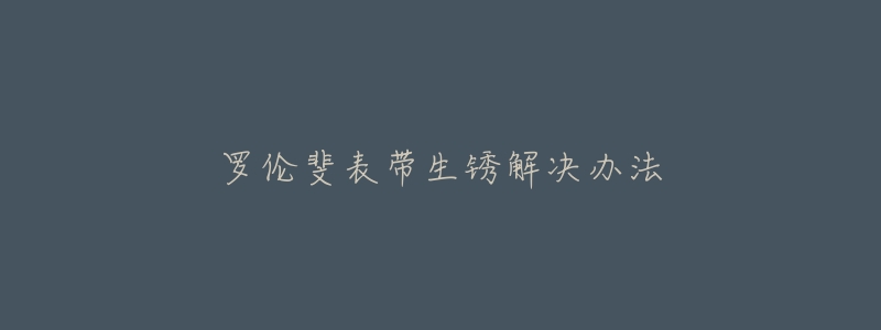 罗伦斐表带生锈解决办法-名表号 罗伦斐表带生锈解决办法