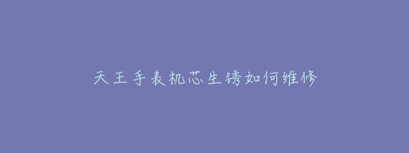 天王手表机芯生锈如何维修-名表号 天王手表机芯生锈如何维修