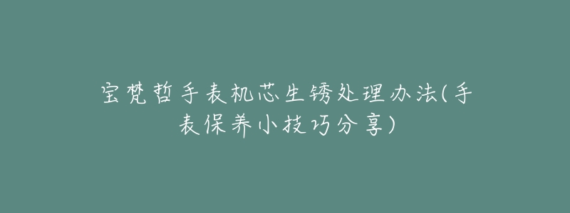 宝梵哲手表机芯生锈处理办法(手表保养小技巧分享)-名表号 宝梵哲手表机芯生锈处理办法(手表保养小技巧分享)