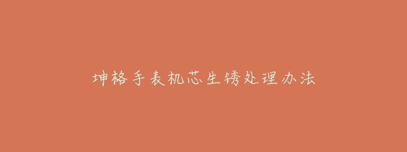 坤格手表机芯生锈处理办法-名表号 坤格手表机芯生锈处理办法