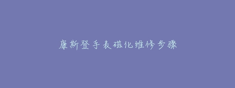 康斯登手表磁化维修步骤-名表号 康斯登手表磁化维修步骤