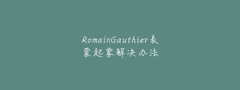 RomainGauthier表蒙起雾解决办法-名表号 RomainGauthier表蒙起雾解决办法