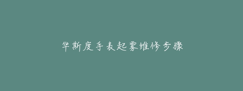 华斯度手表起雾维修步骤-名表号 华斯度手表起雾维修步骤