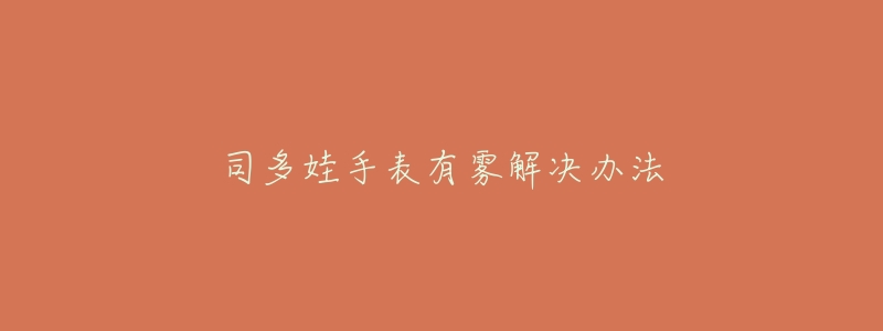 司多娃手表有雾解决办法-名表号 司多娃手表有雾解决办法