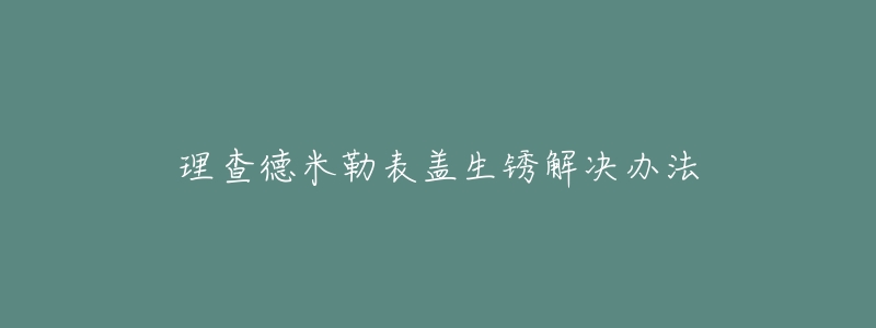理查德米勒表盖生锈解决办法-名表号 理查德米勒表盖生锈解决办法