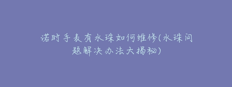 诺时手表有水珠如何维修(水珠问题解决办法大揭秘)-名表号 诺时手表有水珠如何维修(水珠问题解决办法大揭秘)