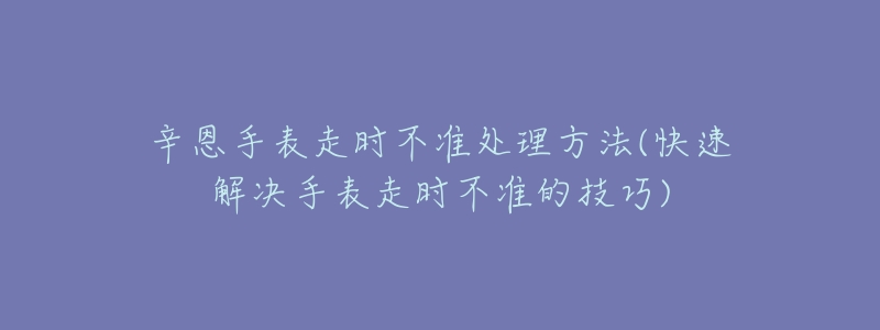 辛恩手表走时不准处理方法(快速解决手表走时不准的技巧)-名表号 辛恩手表走时不准处理方法(快速解决手表走时不准的技巧)