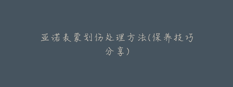 亚诺表蒙划伤处理方法(保养技巧分享)-名表号 亚诺表蒙划伤处理方法(保养技巧分享)