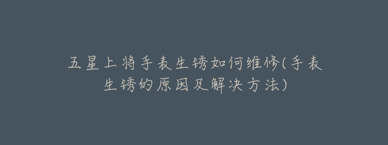 五星上将手表生锈如何维修(手表生锈的原因及解决方法)