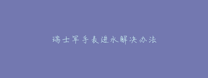 瑞士军手表进水解决办法-名表号 瑞士军手表进水解决办法